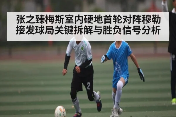 张之臻梅斯室内硬地首轮对阵穆勒接发球局关键拆解与胜负信号分析