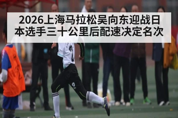 2026上海马拉松吴向东迎战日本选手三十公里后配速决定名次